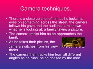 Camera techniques.. There is a close up shot of him as he locks his eyes on something across the street, the camera follows his gaze and the audience are shown what he is looking at; a family taking a picture. The camera tracks him as he approaches the family As he takes their picture, the camera switches from his view in the camera to theirs. The camera then tracks him from all different angles as he runs, being chased by the man. 