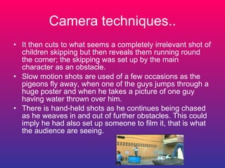 Camera techniques.. It then cuts to what seems a completely irrelevant shot of children skipping but then reveals them running round the corner; the skipping was set up by the main character as an obstacle. Slow motion shots are used of a few occasions as the pigeons fly away, when one of the guys jumps through a huge poster and when he takes a picture of one guy having water thrown over him.  There is hand-held shots as he continues being chased as he weaves in and out of further obstacles. This could imply he had also set up someone to film it, that is what the audience are seeing. 