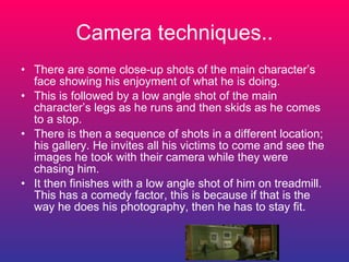 Camera techniques.. There are some close-up shots of the main character’s face showing his enjoyment of what he is doing. This is followed by a low angle shot of the main character’s legs as he runs and then skids as he comes to a stop. There is then a sequence of shots in a different location; his gallery. He invites all his victims to come and see the images he took with their camera while they were chasing him.  It then finishes with a low angle shot of him on treadmill. This has a comedy factor, this is because if that is the way he does his photography, then he has to stay fit. 