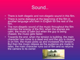 Sound.. There is both diegetic and non-diegetic sound in this film. There is some dialogue at the beginning of the film in another language and then in English for the rest of the film. The non-diegetic sound of the music throughout the film matches the energy of the film; when the scenes are calm, the music is calm but when the guy is being chased, the music gets faster. Towards the end, when the tension is building, the main character has come to a dead end and the guy is closing in on him, the music picks up and increases the tension. But then the music relaxes as the audience are made to relax, the main character runs out of film and so returns the camera to its owner. 
