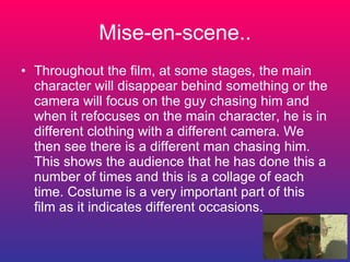 Mise-en-scene.. Throughout the film, at some stages, the main character will disappear behind something or the camera will focus on the guy chasing him and when it refocuses on the main character, he is in different clothing with a different camera. We then see there is a different man chasing him. This shows the audience that he has done this a number of times and this is a collage of each time. Costume is a very important part of this film as it indicates different occasions. 