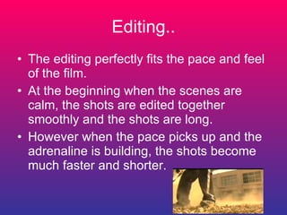 Editing.. The editing perfectly fits the pace and feel of the film.  At the beginning when the scenes are calm, the shots are edited together smoothly and the shots are long.  However when the pace picks up and the adrenaline is building, the shots become much faster and shorter.  