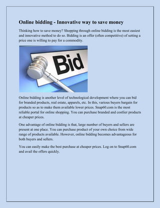 Online bidding - Innovative way to save money<br />Thinking how to save money? Shopping through online bidding is the most easiest and innovative method to do so. Bidding is an offer (often competitive) of setting a price one is willing to pay for a commodity. <br />Online bidding is another level of technological development where you can bid for branded products, real estate, apparels, etc. In this, various buyers bargain for products so as to make them available lower prices. Snap60.com is the most reliable portal for online shopping. You can purchase branded and costlier products at cheaper prices.<br />One advantage of online bidding is that, large number of buyers and sellers are present at one place. You can purchase product of your own choice from wide range of products available. However, online bidding becomes advantageous for both buyers and sellers. <br />You can easily make the best purchase at cheaper prices. Log on to Snap60.com and avail the offers quickly.<br />