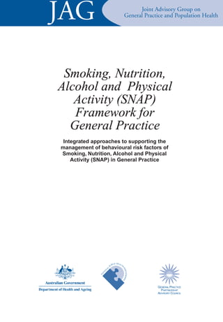 JAG                                                              Joint Advisory Group on
                                                           General Practice and Population Health




 Smoking, Nutrition,
Alcohol and Physical
   Activity (SNAP)
   Framework for
  General Practice
 Integrated approaches to supporting the
management of behavioural risk factors of
Smoking, Nutrition, Alcohol and Physical
    Activity (SNAP) in General Practice




                                                C HEAL
                                            BLI       TH
                                          PU
                                      L
                                                       PA




                                  A
                              N
                                                         RTNERSHIP




                      I   O
                   AT
               N




                                                                        GENERAL PRACTICE
                                                                          PARTNERSHIP
                                                                        ADVISORY COUNCIL