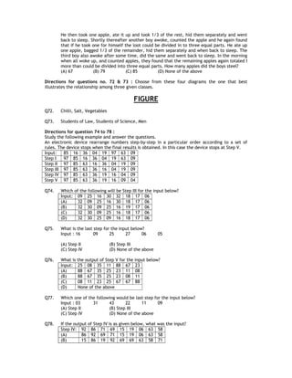 He then took one apple, ate it up and took 1/3 of the rest, hid them separately and went
       back to sleep. Shortly thereafter another boy awoke, counted the apple and he again found
       that if he took one for himself the loot could be divided in to three equal parts. He ate up
       one apple, bagged 1/3 of the remainder, hid them separately and when back to sleep. The
       third boy also awoke after some time, did the same and went back to sleep. In the morning
       when all woke up, and counted apples, they found that the remaining apples again totaled I
       more than could be divided into three equal parts. How many apples did the boys steel?
       (A) 67          (B) 79          (C) 85          (D) None of the above

Directions for questions no. 72 & 73 : Choose from these four diagrams the one that best
illustrates the relationship among three given classes.

                                               FIGURE
Q72.   Chilli, Salt, Vegetables

Q73.   Students of Law, Students of Science, Men

Directions for question 74 to 78 :
Study the following example and answer the questions.
An electronic device rearrange numbers step-by-step in a particular order according to a set of
rules. The device stops when the final results is obtained. In this case the device stops at Step V.
Input:   85 16 36 04 19 97 63 09
Step I   97 85 16 36 04 19 63 09
Step II 97 85 63 16 36 04 19 09
Step III 97 85 63 36 16 04 19 09
Step IV 97 85 63 36 19 16 04 09
Step V 97 85 63 36 19 16 09 04

Q74.   Which of the following will be    Step III for the input below?
       Input: 09 25 16 30 32              18 17 06
       (A)     32 09 25 16 30             18 17 06
       (B)     32 30 09 25 16             19 17 06
       (C)     32 30 09 25 16             18 17 06
       (D)     32 30 25 09 16             18 17 06

Q75.   What is the last step for the input below?
       Input : 16       09      25      27      06         05

       (A) Step II                (B) Step III
       (C) Step IV                (D) None of the above

Q76.   What is the output of Step V for the input below?
       Input: 25 08 35 11 88 67 23
       (A)     88 67 35 25 23 11 08
       (B)     88 67 35 25 23 08 11
       (C)     08 11 23 25 67 67 88
       (D)     None of the above

Q77.   Which one of the following would be last step for the input below?
       Input : 03     31      43      22      11       09
       (A) Step II            (B) Step III
       (C) Step IV            (D) None of the above

Q78.   If the output of Step IV is as   given below, what was the input?
       Step IV: 92 86 71 69             15 19 06 63 58
       (A)        86 92 69 71           15 19 06 63 58
       (B)        15 86 19 92           69 69 63 58 71
 