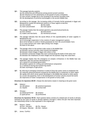 Q81.   This passage basically explains
       (A) the similarities and differences among several ancient societies
       (B) the influence of river settlements on the growth of early civilizations
       (C) how climatic changes led to the founding of the earliest recorded cities
       (D) the development of primitive technologies in the ancient Middle East.

Q82.   According to the passage, the increasing aridity of formally fertile grasslands in Egypt and
       Mesopotamia caused the settlement patterns in those regions to become.
       (A) Less nomadic               (B) less stable
       (C) more concentrated          (D) more sparse

Q83.   The passage implies that the earliest geometry was practiced primarily by
       (A) farm workers               (B) land owners
       (C) traders and merchants      (D) mechanical artisans

Q84.   The passage indicates that the social effects of the unpredictability of water supplies in
       Mesopotamia was
       (A) to encourage cooperation in the creation of water management systems
       (B) to drive farmers to settle in fertile grasslands far from the uncontrollable rivers
       (C) to cause warfare over water rights among rival villages
       (D) None of the above

Q85.   The passage refers to the earliest trade routes in the Middle East
       (A) between various centrally ruled commercial kingdoms
       (B) between linked villages in Egypt with others in Iran
       (C) between connected villages that were scattred along the banks of the same river
       (D) between the inhabitants of small villages and the dynastic kings who ruled them.

Q86.   The passage implies that the emergence of complex civilizations in the Middle East was
       dependent upon the previous development of
       (A) a system of centralized government
       (B) symbolic systems for writing and mathematical computation
       (C) a method of storing and transferring wealth
       (D) basic techniques of agriculture

Q87.   By referring to emerging civilizations in India & China the author wants to emphasize the
       (A) relatively advanced position enjoyed by the Middle East in comparison to other region
       (B) rapidly with which social system developed in the Middle East spread to other places
       (C) crucial role played by rivers in the development of human cultures around the world
       (D) importance of water transportation in the growth of early trade

Directions for Questions 88-89 : Choose the alternative closest in meaning to the given word.

Q88.   Askance :
       (A) side glance          (B) quizzical expression
       (C) request              (D) curious look

Q89.   Virtuoso :
       (A) skilled performer    (B) amateur
       (C) good person          (D) professional

Directions for Questions 90-92 : Each question below consists of a related pair of words or phrases,
followed by four pairs of words or phrases labeled a through d. Select the pair that best expresses
the relationship similar to that expressed in the original pair.

Q90.   Nuance : Subtle
       (A) Pun : Sarcastic      (B) Fib : Honest
       (C) Inquiry : Discreet   (D) Hint : Indirect

Q91.   Arena : Conflict
 