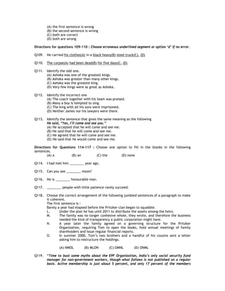 (A) the first sentence is wrong
       (B) the second sentence is wrong
       (C) both are correct
       (D) both are wrong

Directions for questions 109-110 : Choose erroneous underlined segment or option ‘d’ if no error.

Q109. He carried his clothes(A) in a black heavy(B) steel truck(C). (D)

Q110. The corpse(A) had been dead(B) for five days(C. (D)

Q111. Identify the odd one.
      (A) Ashoka was one of the greatest kings.
      (B) Ashoka was greater than many other kings.
      (C) Ashoka was the greatest king.
      (D) Very few kings were as great as Ashoka.

Q112. Identify the incorrect one
      (A) The coach together with his team was praised.
      (B) Many a boy is tempted to sing.
      (C) The king with all his sons were imprisoned.
      (D) Neither James nor his lawyers were there.

Q113. Identify the sentence that gives the same meaning as the following
      He said, “Yes, I’ll come and see you.”
      (A) He accepted that he will come and see me.
      (B) He said that he will come and see me.
      (C) He agreed that he will come and see me.
      (D) He said that he would come and see me.

Directions for Questions 114-117 : Choose one option to fill in the blanks in the following
sentences.
        (A) a         (B) an       (C) the       (D) none

Q114. I had met him ________ year ago.

Q115. Can you see ________ moon?

Q116. He is ________ honourable man.

Q117. ________ people with little patience rarely succeed.

Q118. Choose the correct arrangement of the following jumbled sentences of a paragraph to make
      it coherent.
      The first sentence is :
      Barely a year had elapsed before the Pritzker clan began to squabble.
      L.      Under the plan he has until 2011 to distribute the assets among the heirs.
      M.      The family was no longer conhesive whole, they wrote, and therefore the business
              needed the kind of transparency a public corporation might have.
      N.      A year later the family agreed on a governing structure for the Pritzker
              Organization, requiring Tom to open the books, hold annual meetings of family
              shareholders and issue regular financial reports.
      O.      In summer 2000, Tom’s two brothers and a handful of his cousins sent a letter
              asking him to restructure the holdings.

               (A) NMOL        (B) MLON        (C) OMNL        (D) ONML

Q119. “Time to bust some myths about the EPF Organization, India’s only social security fund
      manager for non-government workers, though what follows is not published on a regular
      basis. Active membership is just about 5 percent, and only 17 percent of the members
 