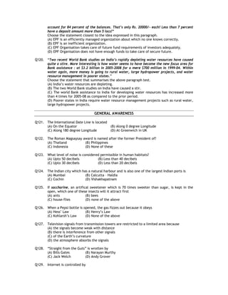 account for 84 percent of the balances. That’s only Rs. 20000/- each! Less than 7 percent
        have a deposit amount more than 5 lacs!”
        Choose the statement closest to the idea expressed in this paragraph.
        (A) EPF is an efficiently managed organization about which no one knows correctly.
        (B) EPF is an inefficient organization.
        (C) EPF Organisation takes care of future fund requirements of investors adequately.
        (D) EPF Organisation does not have enough funds to take care of secure future.

Q120. “Two recent World Bank studies on India’s rapidly depleting water resources have caused
      quite a stire. More interesting is how water seems to have become the new focus area for
      Bank assistance : at $3.2 billion in 2005-2008 for a mere $700 million in 1999-04. Within
      water again, more money is going to rural water, large hydropower projects, and water
      resource management in poorer states.”
      Choose the statement that summarises the above paragraph test.
      (A) India’s water resources are depleting.
      (B) The two World Bank studies on India have caused a stir.
      (C) The world Bank assistance to India for developing water resources has increased more
      than 4 times for 2005-08 as compared to the prior period.
      (D) Poorer states in India require water resource management projects such as rural water,
      large hydropower projects.

                                     GENERAL AWARENESS

Q121. The International Date Line is located
      (A) On the Equator                        (B) Along 0 degree Longitude
      (C) Along 180 degree Longitude            (D) At Greenwich in UK

Q122. The Roman Magsaysay award is named after the former President of?
      (A) Thailand         (B) Philippines
      (C) Indonesia        (D) None of these

Q123. What level of noise is considered permissible in human habitats?
      (A) Upto 50 decibels            (B) Less than 40 decibels
      (C) Upto 30 decibels            (D) Less than 20 decibels

Q124. The Indian city which has a natural harbour and is also one of the largest Indian ports is
      (A) Mumbai              (B) Calcutta – Haldia
      (C) Cochin              (D) Vishakhapatnam

Q125. If saccharine, an artifical sweetener which is 70 times sweeter than sugar, is kept in the
      open, which one of these insects will it attract first
      (A) ants                 (B) bees
      (C) house-flies          (D) none of the above

Q126. When a Pepsi bottle is opened, the gas fizzes out because it obeys
      (A) Hess’ Law           (B) Henry’s Law
      (C) Kohlarsh’s Law      (D) None of the above

Q127. Television signals from transmission towers are restricted to a limited area because
      (A) the signals become weak with distance
      (B) there is interference from other signals
      (C) of the Earth’s curvature
      (D) the atmosphere absorbs the signals

Q128. “Straight from the Guts” is wrotten by
      (A) Bills Gates        (B) Narayan Murthy
      (C) Jack Welch         (D) Andy Grover

Q129. Internet is controlled by
 