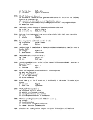 (A) The U.S. of A.      (B) The U.K.
        (C) Switzerland         (D) None of the above

Q130. Identify the incorrect statement
      (A) A tsunami is a series of waves generated when water in a lake or the sea is rapidly
      displaced on a massive scale
      (B) A tsunami is an after-effect of an earthquake on the seabed.
      (C) A tsunami has smaller amplitude (wave height) offshore and a very long wavelength
      (D) None of the above

Q131. The largest chunk of revenue for the Union government comes from
      (A) Income Tax          (B) Central Excise
      (C) Corporation Tax     (D) Customs Duty

Q132. India test-fired three medium range surface-to-air missiles in Oct-2005. Name the missile
      (A) Trishul             (B) Nag
      (C) Dhanush             (D) Akash

Q133. How many calories are there in one litre of water
      (A) 1000 calories      (B) 100 calories
      (C) 1 calories         (D) None

Q134. The city closest to the epicenter of the devastating earth-quake that hit Pakistan & India in
      October 2005 is
      (A) Srinagar             (B) Balakot
      (C) Muzaffarabad         (D) Islamabad

Q135. The CDMA mobile services from BSNL is
      (A) Tarang            (B) Cell One
      (C) Idea              (D) Orange

Q136. The highest ranking country for 2005-2006 in “Global Competitiveness Report” of the World
      Economic Forum is
      (A) Finland            (B) U.S.A.
      (C) Singapore          (D) U.K.

Q137. Which two independent nations does the 17th Parallel separate
      (A) North and South Korea
      (B) North and South Vietnam
      (C) East and West Germany
      (D) Mexico and Panama

Q138. In the “One by Six” rule of Income Tax, it is mandatory to file Income Tax Returns if you
      possess
      (A) television         (B) gold
      (C) credit card        (D) passport

Q139. The Kyoto Protocol pertains to
      (A) banning the hunting of whales
      (B) reducing greenhouse gas emissions
      (C) securing the release of circus animals
      (D) disallowing civilian airports for military use

Q140. The riots spreading across France in 2005 were caused by
      (A) Al Qaeda
      (B) French Nationalists
      (C) Racial tensions among Paris’ immigrants
      (D) France’s position in European Union

Q141. One of the UK’s leading telecom company and sponsor of the England cricket team is
 