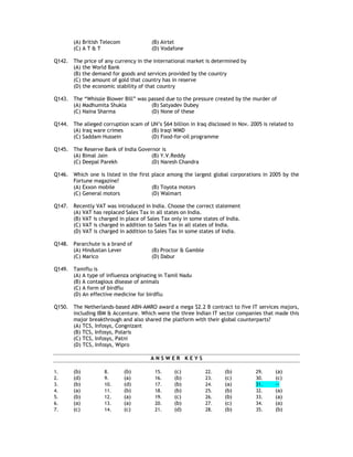 (A) British Telecom            (B) Airtel
        (C) A T & T                    (D) Vodafone

Q142. The price of any currency in the international market is determined by
      (A) the World Bank
      (B) the demand for goods and services provided by the country
      (C) the amount of gold that country has in reserve
      (D) the economic stability of that country

Q143. The “Whissle Blower Bill” was passed due to the pressure created by the murder of
      (A) Madhumita Shukla           (B) Satyadev Dubey
      (C) Naina Sharma               (D) None of these

Q144. The alleged corruption scam of UN’s $64 billion in Iraq disclosed in Nov. 2005 is related to
      (A) Iraq ware crimes           (B) Iraqi WMD
      (C) Saddam Hussein             (D) Food-for-oil programme

Q145. The Reserve Bank of India Governor is
      (A) Bimal Jain                 (B) Y.V.Reddy
      (C) Deepal Parekh              (D) Naresh Chandra

Q146. Which one is listed in the first place among the largest global corporations in 2005 by the
      Fortune magazine?
      (A) Exxon mobile                 (B) Toyota motors
      (C) General motors               (D) Walmart

Q147. Recently VAT was introduced in India. Choose the correct statement
      (A) VAT has replaced Sales Tax in all states on India.
      (B) VAT is charged in place of Sales Tax only in some states of India.
      (C) VAT is charged in addition to Sales Tax in all states of India.
      (D) VAT is charged in addition to Sales Tax in some states of India.

Q148. Pararchute is a brand of
      (A) Hindustan Lever              (B) Proctor & Gamble
      (C) Marico                       (D) Dabur

Q149. Tamiflu is
      (A) A type of influenza originating in Tamil Nadu
      (B) A contagious disease of animals
      (C) A form of birdflu
      (D) An effective medicine for birdflu

Q150. The Netherlands-based ABN-AMRO award a mega $2.2 B contract to five IT services majors,
      including IBM & Accenture. Which were the three Indian IT sector companies that made this
      major breakthrough and also shared the platform with their global counterparts?
      (A) TCS, Infosys, Congnizant
      (B) TCS, Infosys, Polaris
      (C) TCS, Infosys, Patni
      (D) TCS, Infosys, Wipro

                                       ANSWER KEYS

1.      (b)         8.        (b)        15.     (c)          22.    (b)          29.     (a)
2.      (d)         9.        (a)        16.     (b)          23.    (c)          30.     (c)
3.      (b)         10.       (d)        17.     (b)          24.    (a)          31.     --
4.      (a)         11.       (b)        18.     (b)          25.    (b)          32.     (a)
5.      (b)         12.       (a)        19.     (c)          26.    (b)          33.     (a)
6.      (a)         13.       (a)        20.     (b)          27.    (c)          34.     (a)
7.      (c)         14.       (c)        21.     (d)          28.    (b)          35.     (b)
 