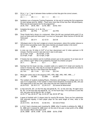 Q23.   Fill in ‘+’ or ‘-’ sign in between these numbers so that they give the correct answer.
       1 23 33 1 43 = 31
       (A) + + - -        (B) + + + -     (C) - - + +    (D) - - - +

Q24.   Symbiosis runs a Corporate Training Programme. At the end of running the first programme
       its total takings were Rs, 38950/-. There were more than 45 but less than 100 participants.
       What was the participants fee for the programme?
       (A) Rs. 410/- (B) Rs. 450/- (C) Rs. 500/- (D) Rs. 510/-

Q25.   Complete the series 1, 6, 6, 36, 216, ...........
       (A) 7775       (B) 7776         (C) 7777          (D) 7778

Q26.   Three friends had a dinner at a restaurant. When the bill was received Amita paid 2/3 as
       much as Veena paid and Veena paid ½ as much as Tanya paid. What fraction of the bill did
       Veena pay?
       (A) 1/3        (B) 3/11        (C) 12/31      (D) 5/8

Q27.   128 players start in the men’s singles at a tennis tournament, where this number reduces to
       half on every succeeding round. How many matches are played totally in the event?
       (A) 63          (B) 48           (C) 127         (D) 144

Q28.   A crew can row 10 miles in 5/6th of an hour downstream and 12 miles upstream in 90
       minutes. Find the current’s rate and crew’s rate in still water.
       (A) 12 mph, 4 mph      (B) 10 mph, 2 mph
       (C) 8 mph, 4 mph       (D) 12 mph, 2 mph

Q29.   If Swamy has two children and he truthfully answers yes to the question “Is at least one of
       your children a girl?” What is the probability that both his children are girls?
       (A) ½           (B) 1/3          (C) 1            (D) 0

Q30.   Starting from his house one day, a student walks at a speed of 2½ kmph and reaches his
       school 6 minutes late. Next day he increase his speed by 1 kmph and reaches his school 6
       minutes early. How far is the school from the house?
       (A) 1 km        (B) 1 ½ km      (C) 1 ¾ km      (D) 2 km

Q31.   What year comes next in the sequence 1973, 1979, 1987, 1993, 1997, 1999......?
       (A) 2001      (B) 2003        (C) 2005       (D) 2007

Q32.   The numbers of students studying Physics, Chemistry and Zoology in a college were in the
       ratio 4:3:5 respectively. If the number in these three disciplines increased by 50%, 25% and
       10% respectively in the next year, then what was the new respective ratio?
       (A) 24:15:22    (B) 18:11:13      (C) 24:13:17  (D) Cannot be determined

Q33.   A man earns Rs. 20/- on the first day and spends Rs. 15/- on the next day. He again earns
       Rs. 20/- on the third day and spends Rs. 15/- on the fourth day/ if he continues to save like
       this, how soon will he have Rs. 60/- in hand?
       (A) On 17th day (B) On 27th day (C) On 24th day (D) On 30th day

Q34.   A game of football with 11 players lasts for exactly 90 minutes. There are four substitutes
       that alternate equally. If each player plays for the same length of time, what is the
       duration?
       (A) 22.5 mins (B) 18 mins      (C) 66 mins     (D) none of these

Q35.   A, B & C start a business each investing Rs. 20000. After 5 months A withdrew Rs. 5000, B
       Rs. 4000 and C invested Rs. 6000 more. At the end of the year a total profit of Rs, 69900
       was recorded. What is the share of B?
       (A) Rs. 20500 (B) Rs. 21200 (C) Rs. 28200 (D) Rs. 27300
 