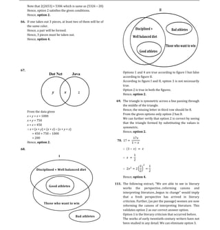 Note that 2(2653) = 5306 which is same as (5326 20)
      Hence, option 2 satisfies the given conditions.
      Hence, option 2.
                                                                                                     II

66. If one takes out 3 pieces, at least two of them will be of
    the same color.
    Hence, a pair will be formed.
    Hence, 3 pieces must be taken out.
                                                                                 Disciplined +                Bad athletes

    Hence, option 4.
                                                                                Well balanced diet

                                                                                                          Those who want to win
                                                                                    Good athletes




                                                                        Options 1 and 4 are true according to figure I but false
                                                                        according to figure II.
67.


                                                                        According to figure I and II, option 3 is not necessarily
                                                                        true.
                                                                        Option 2 is true in both the figures.
                                                                        Hence, option 2.

                                                                  69. The triangle is symmetric across a line passing through
                                                                      the middle of the triangle.
                                                                      Hence, the missing letter in third row should be 8.
      From the data given
                                                                      From the given options only option 2 has 8.
      x + y + z = 1000
                                                                      We can further verify that option 2 is correct by seeing
      x + y = 750
                                                                      that the triangle formed by substituting the values is
      x + z = 450
                                                                      symmetric.
        x = (x + y) + (x + z) (x + y + z)
                                                                      Hence, option 2.
          = 450 + 750 1000
          = 200
      Hence, option 2.

68.

                               I



             Disciplined + Well balanced diet

                                                                        Hence, option 4.

                                                                                                                         literary
                                                                        works     the   perspective...reforming     canons and
                                                                 111.
                       Good athletes


                                                                        that a fresh perspective has arrived in literary
                                                                        criticism. Further, (as per the passage) women are now
                                                                        reforming the canons of interpreting literature. This
                                                                        validates option 2 as our correct answer option.
                   Those who want to win


                                                                        Option 1 is the literary criticism that occurred before.
                                                                        The works of early twentieth-century writers have not
                                            Bad athletes

                                                                        been studied in any detail. We can eliminate option 3.
 