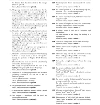 No feminist book has been cited in the passage.            119. Two independent clauses are connected with a semi-
       Eliminate option 4.                                             colon.
       Hence, the correct answer is option 2.                          Hence, the correct answer is option 2.

112. The passage mentions the modernist s view that the
     deepest fight for 200 years has been the fight for                  Options 1, 2 and 3 are not correct proverbs.
                                                                  120.

     women's independence. This would imply that prior to                Hence, the correct answer is option 4.
     that women's issues would not have been authored in
     any great detail in literature. This validates option 3.
                                                                  121.

     Option 1, while correct does not adequately answer the
                                                                         Hence, the correct answer is option 2.
     question stem.
     The passage does not mention the modernists to be
     ineffectual- nor can this be inferred. Eliminate option 2.          is that you are exceptional and/or wonderful.
                                                                  122.

     Hence, the correct answer is option 3.                              Hence, the correct answer is option 3.

113. The author mentions that literary criticism has begun        123.

       domination in literature. They (women) are bringing a             The other options do not convey the meaning of a
       new perspective and reforming the canons of literary              flighty person.
       criticism. The author has not criticised this in the              Hence, the correct answer is option 2.
       slightest. Therefore, this validates option 4.
       The author has not expressed any ambivalence over                 Hence, the correct answer is option 2.
                                                                  124.

       this. Eliminate option 1.
       The author has not expressed any antogonism or
       indifference. We can eliminate options 2 and 3.
                                                                  125.

       Hence, the correct answer is option 4.                            Hence, the correct answer is option 3.

114. The author has expressed his opinion of literature only
     in terms of issues related to female emancipation-
                                                                  126.

     through the quotation of Virginia Woolf. Eliminate                  Hence, the correct answer is option 2.
     option 2.
     Literature has not been transformed- rather literary
     criticism has. Eliminate option 3.
                                                                  127.

                                                                         Hence, the correct answer is option 4.
     The search for equality between the sexes is the
     highlight or the principal feature of the passage.
     Hence, the correct answer is option 1.
                                                                  128.

                                                                                      Rhode - if used - will make the sentence
                                                                         nonsensical.
115.

       eliminate option 1.                                               Hence, the correct answer is option 2.

                                                                  129. The correct word for the blank woul             - as
                                incorrect.                             in one prevents further heat loss.
       Hence, the correct answer is option 4.                          The other options if used would render the sentence
116. An apostrophe is used to indicate possession.                     logically incorrect.
     Hence, the correct answer is option 2.                            Hence, the correct answer is option 4.

117. A declarative and imperative sentence ends in a period.      130. When we mention inflation-
     Hence, the correct answer is option 4.
                                                                         Hence, the correct answer is option 2.
118. Two clauses- a subordinate and the main- are
     connected by a comma.
     Hence, the correct answer is option 3.                               S
                                                                  131.

                                                                         contextually.
                                                                         Hence, the correct answer is option 2.
 