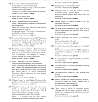 Hence, the correct answer is option 3.
132.

        F                                                               Hence, the correct answer is option 4.
                                                                 140.

       which is contextually incorrect.
                                                                 141. A kangaroo word is a word that contains a smaller
        F
                                                                      word that is actually a synonym of itself.
       Hence, the correct answer is option 2.

                                                                        synonymous.
       Hence, the correct answer is option 2.                           Hence, the correct answer is option 1.
133.



       Option 3 is incorrect since the words in the two blanks
134.                                                             142.

       are contradictory.                                               Hence, the correct answer is option 2.

                                                                 143. The word
       Th

                                                                        Hence, the correct answer is option 2.
       Hence, the correct answer is option 2.
                                                                 144. Outshine, outnumber and outrun are meaningful
                                              -
                                                                      words.
                                             -
135.

       it comes to staying young, a mind-lift (that is,
                                                                        Hence, the correct answer is option 3.
       rejuvenating your mind) is better than a face-lift.
       Hence, the correct answer is option 1.                    145. Newsletter, newsstand and newspaper are meaningful
                                                                      words.
136. The author has used antithesis, a figure of speech in
     which contrasting or opposite words are used for
                                                                        sound familiar, it is a proper noun and not a dictionary
     emphasis. Thus,
                                                                        word.)
                                                                        Hence, the correct answer is option 2.
       criticism of people who are full of themselves.
       Hence, the correct answer is option 1.                    146. The
                                                                            at the party.
137. Option 1 is not logical and can be eliminated.
                                                                        Hence, the correct answer is option 3.
     Options 2 and 3, though logical, are too simplistic.
     Option 4 brings out the true meaning of the sentence,
     since it implies that unhappy customers, who point out
                                                                 147.

     your faults, enable you to learn from your mistakes,               Hence, the correct answer is option 1.
     and thereby lead to an overall improvement.
     Therefore, unhappy customers are your greatest
     source of learning.
                                                                 148.


     Hence, the correct answer is option 4.                             Hence, the correct answer is option 1.

138.                                                             149.


       Hence, the correct answer is option 2.                           clearly unrelated to the other words.
                                                                        Hence, the correct answer is option 4.
                                     concerned with minute
       details   or   formalisms,   especially in teaching;
139.

                                                                        especially one obsessed with a nonsocial hobby or
                                                                 150.


       implies being finicky in teaching or learning.                             Eg. a computer nerd). Therefore, a nerd is an
       Options 1 and 4 are unrelated to this context.                   uninteresting person.
       Option 2 is incorrect since the term teaching                    Hence, the correct answer is option 2.
       methodology (the method of teaching) is too broad.
 