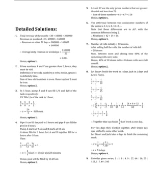 61 and 67 are the only prime numbers that are greater
                                                                        than 60 and less than 70.
                                                                   5.

                                                                          Sum of these numbers = 61 + 67 = 128
                                                                        Hence, option 1.

                                                                        The difference between two consecutive numbers of
                                                                        the series is 2, 4, 6, 8, 10,12
                                                                   6.

Detailed Solutions:                                                     Note that these differences are in A.P. with the
                                                                        common difference being 2.
     Total revenue of the month = 30 × 10000 = 300000                     Next term = 42 + 14 = 56
     Revenue on weekend = 8 × 20000 = 160000                            Hence, option 1.
1.

      Revenue on other 22 days = 300000 160000
                                                                        Number of rolls initially = 40 dozens.
                                = 140000
                                                                        After selling half the rolls, the number of rolls left
                                                                   7.

                                                                        = 20 dozen
                                                                        Now, between noon and closing time 60% of the
                                                                        remaining rolls were sold.
     Hence, option 1.                                                   Hence, 40% of 20 dozen rolls = 8 dozen rolls were left
                                                                        unsold.
     Prime numbers X and Y are greater than 2, hence, they              Hence, option 2.
     must be odd.
2.

     Difference of two odd numbers is even. Hence, option 1             Let Stuart finish the work in s days, Jack in j days and
     is definitely false.                                               Leo in l days.
                                                                   8.


     Sum of two odd numbers is even. Hence option 2 must
     be true.
     Hence, option 2.

     In 1 hour, pump A and B can fill 1/6 and 1/8 of the
     tank respectively.
3.

     If C fills 1/x of the tank in 1 hour,




     Hence, option 1.

     Pipe A can fill the pool in 3 hours and pipe B can fill the
     pool in 6 hours.
4.

     Pump A starts at 9 am and B starts at 10 am.                       For two days they worked together, after which Leo
     A alone fills for 1 hour. Let A and B together fill for n          was shifted to some other work.
     hours after 10 am.                                                 Let Stuart and Jack take n days to finish the remaining
     Then                                                               work.




                                                                         n = 7.5 days
                                                                        Hence, option 4.

     Hence, pool will be filled by 11:20 am                             Consider given series, 1 : 1, 8 : 4, 9 : 27, 64 : 16, 25 :
     Hence, option 1.                                                   125, ? : ?, 49 : 343
                                                                   9.
 