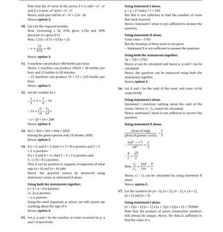 Note that the nth term of the series, if n is odd = n2 : n3
    and if n is even, nth term = n3 : n2                              p = q + 17 and p = r + 103
                                                                      Using statement I alone,

    Hence, sixth pair will be, 63 : 62 = 216 : 36                     But this is not sufficient to find the number of votes
    Hence, option 2.                                                  that each received.
                                                                      Hence, statement I alone is not sufficient to answer the
10. Let x be the required number.
                                                                      question.
    Now, increasing x by 25% gives 1.25x and 30%
    decrease in x gives 0.7x
    Now, 1.25x 0.7x = 0.55x = 22                                      Total votes = 1703
                                                                      Using statement II alone,

                                                                      But the breakup of these votes is not given
                                                                       Statement II is not sufficient to answer the question.

    Hence, option 3.
                                                                      3p 120 = 1703
                                                                      Using both the statements together,

11. 6 machine can produce 180 bottles per hour                        Hence, p can be calculated and hence p, q and r can be
    Hence, 1 machine can produce 180/6 = 30 bottles per               calculated.
    hour and 15 bottles in 30 minutes.                                Hence, the question can be answered using both the
      15 machines can produce 15 × 15 = 225 bottles per               statements together.
    hour.                                                             Hence, option 3.
    Hence, option 1.
                                                                  16. Let R and r be the radii of the outer and inner circle
12. Let the number be x.                                              respectively.


                                                                      Statement I mentions nothing about the radii of the
                                                                      Using statement I alone,

                                                                      circles. Hence, C1 : C2 cannot be calculated.
                                                                      Hence, statement I alone is not sufficient to answer the
                                                                      question.
     x = 20 × 14 = 280
    Hence, option 4.

13. 461 + 462 + 463 + 464 = 1850
                                                                      Using statement II alone,


    Among the given options only 10 divides 1850.
    Hence, option 2.

14. If a = 5, and b = 3, then 5 + 3 = 8 is positive and 5 3
    = 2 is positive.
    If a = 5 and b = 3, then 5 3 = 2 is positive and
    5 ( 3) = 8 is positive.
    Thus b can be positive or negative irrespective of what
    sign (a + b) and (a b) take.
    Hence, the question cannot be answered using
                                                                      Hence, C1 : C2 can be calculated by using statement II
    statement I alone or statement II alone.
                                                                      alone.
                                                                      Hence, option 2.
    a + b + a b is positive
    Using both the statements together,

                                                                  17. Let the numbers be (n 3), (n 2), (n 1), n, (n + 1),
    i.e. 2a is positive
                                                                      (n + 2) and (n + 3).
       a is positive.
    Using the same argument as above, we still cannot say
    anything about the sign of b.                                     (n 3)(n 2) (n 1) n (n + 1)(n + 2)(n + 3) = 702800
                                                                      Using statement I alone,

    Hence, option 4.                                                  Note that the product of seven consecutive numbers
                                                                      will always be unique. Hence, the data is sufficient to
15. Let p, q and r be the number of votes received by p, q
                                                                      find the value of n.
    and r respectively.
 
