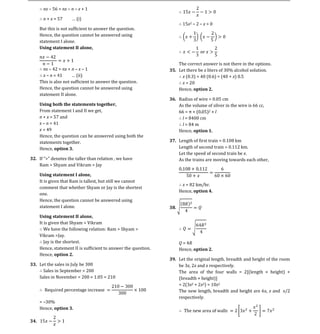 nx 56 = nx n x + 1

      n + x = 57        i)
                                                                      15x2 2 x > 0
    But this is not sufficient to answer the question.
    Hence, the question cannot be answered using
    statement I alone.
    Using statement II alone,


                                                                    The correct answer is not there in the options.
      nx 42 = nx + n x 1                                        35. Let there be x liters of 30% alcohol solution.
                                                                      x (0.3) + 40 (0.6) = (40 + x) 0.5
    This is also not sufficient to answer the question.               x = 20
      x n

    Hence, the question cannot be answered using                    Hence, option 2.
    statement II alone.
                                                                36. Radius of wire = 0.05 cm
                                                                    As the volume of silver in the wire is 66 cc,
    From statement I and II we get,                                                2×l
    Using both the statements together,

    n + x = 57 and                                                   l = 8400 cm
    x n = 41                                                         l = 84 m
    x = 49                                                          Hence, option 1.
    Hence, the question can be answered using both the
    statements together.                                        37. Length of first train = 0.108 km
    Hence, option 3.                                                Length of second train = 0.112 km.
                                                                    Let the speed of second train be x.
32. If          the taller than relation , we have                  As the trains are moving towards each other,
    Ram > Shyam and Vikram > Jay


    It is given that Ram is tallest, but still we cannot
    Using statement I alone,

                                                                     x = 82 km/hr.
    comment that whether Shyam or Jay is the shortest
                                                                    Hence, option 4.
    one.
    Hence, the question cannot be answered using
    statement I alone.


    It is given that Shyam > Vikram
    Using statement II alone,

       We have the following relation: Ram > Shyam >
    Vikram >Jay.
       Jay is the shortest.                                         Q = 4R
    Hence, statement II is sufficient to answer the question.       Hence, option 2.
    Hence, option 2.
                                                                39. Let the original length, breadth and height of the room
33. Let the sales in July be 300                                    be 3x, 2x and x respectively.
      Sales in September = 200                                      The area of the four walls = 2[(length × height) +
    Sales in November = 200 × 1.05 = 210                            (breadth × height)]
                                                                    = 2(3x2 + 2x2) = 10x2
                                                                    The new length, breadth and height are 6x, x and x/2
                                                                    respectively.
    = 30%
    Hence, option 3.
 