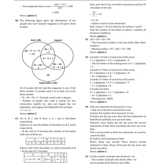 Now, note that D has no further transaction and has 35
                                                                      chocolates at the end


    Hence, option 4.

40. The following figure gives the distribution of the                  d = 10
                                                                        Option 3 and 4 can be eliminated.
    months.                                                           Now, using d = 10, we check for the options 1 and 2.
                                                                      Only the number of chocolates in option 1 satisfies all
                                                                      the given conditions.
                                                                      Hence, option 1.
                                                                  42. 201 = 09 + 102 + 90
                                                                        The lowermost number is the sum of the other three
                                                                      numbers.
                                                                        Missing number = 07 + 203 + 70 = 280
                                                                      Hence, option 1.

                                                                  43. Consider 1st letter of each term of the series.
                                                                      T + 2 alphabets = V, V + 2 alphabets = X
                                                                        The first letter of the missing term is X + 2 alphabets
                                                                      =Z
                                                                      Consider 2nd letter of each term of the series.
                                                                      B + 3 alphabets = E, E + 3 alphabets = H
                                                                        H + 3 alphabets = K
                                                                      Consider 3rd letter of each term of the series.
                                                                      L + 4 alphabets = P, P + 4 alphabets = T
                                                                        T + 4 alphabets = X
    As 24 people did not read the magazine in any of the              Consider last letter
    three months, 76 people read it in at least one of the            D + 5 alphabets = I, I + 5 alphabets = N
    three months.                                                       N + 5 alphabets = S
      76 48 18 2 = 8 people read it only in August.                     Missing term = ZKXS
       Number of people who read it exactly for two                   Hence, option 3.
    consecutive months (i.e. July and August but not
    September, and August and September but not July)             44. Only one statement of each person is true.
    =7+2=9
    Hence, option 2.                                                  Assume that Sachin s first statement is true.
                                                                      If Sachin got the top score then the first statements of
41. Let A, B, C and D have a, b, c and d chocolates                   both Brian and Ricky turn out to be false.
    respectively.                                                     However, since Sachin got the top score the second
    A gives b, 2c and 3d number of chocolates to B, C and D           statements of both Brian and Ricky also turn out to be
    respectively.                                                     false.
      At the end of 1st iteration the number of chocolates            This is not possible as both the statements of a person
    with each of them are,                                            cannot be false.
                A              B       C         D                    So Sachin                   is false.
            a b 2c 3d          2b      3c        4d                   Hence, Ricky was second. Hence                   second
                                                                      statement is false. Hence, Brian got the top score and
    D gives 1/8th of his chocolates. i.e. (d/2) chocolates to B       Sachin was third.
      At the end of 2nd iteration                                     Hence, option 1.
                A                 B          C    D
                                                                  45. Let the number of people who drink tea = 6x
          a b 2c 3d                         3c                          The number of people who drink coffee = 4x
                                                                      and 2x people drink both tea and coffee.
 