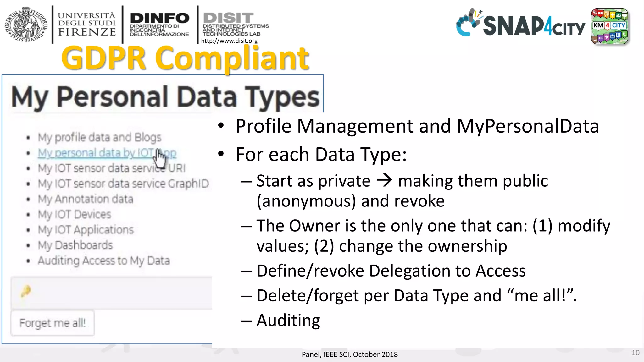 DISIT Lab, Distributed Data Intelligence and Technologies
Distributed Systems and Internet Technologies
Department of Information Engineering (DINFO)
http://www.disit.dinfo.unifi.it
http://www.disit.org
• Profile Management and MyPersonalData
• For each Data Type:
– Start as private → making them public
(anonymous) and revoke
– The Owner is the only one that can: (1) modify
values; (2) change the ownership
– Define/revoke Delegation to Access
– Delete/forget per Data Type and “me all!”.
– Auditing
GDPR Compliant
Panel, IEEE SCI, October 2018 10
 