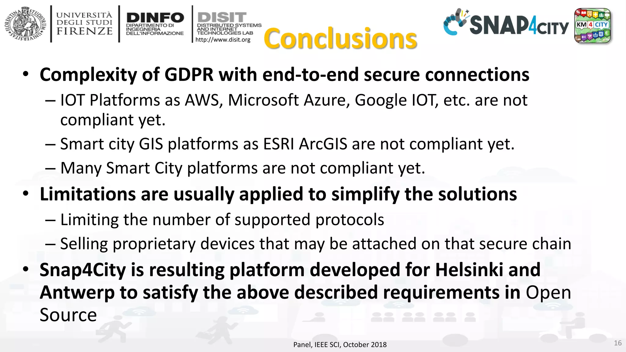 DISIT Lab, Distributed Data Intelligence and Technologies
Distributed Systems and Internet Technologies
Department of Information Engineering (DINFO)
http://www.disit.dinfo.unifi.it
http://www.disit.org
Conclusions
• Complexity of GDPR with end-to-end secure connections
– IOT Platforms as AWS, Microsoft Azure, Google IOT, etc. are not
compliant yet.
– Smart city GIS platforms as ESRI ArcGIS are not compliant yet.
– Many Smart City platforms are not compliant yet.
• Limitations are usually applied to simplify the solutions
– Limiting the number of supported protocols
– Selling proprietary devices that may be attached on that secure chain
• Snap4City is resulting platform developed for Helsinki and
Antwerp to satisfy the above described requirements in Open
Source
Panel, IEEE SCI, October 2018 16
 