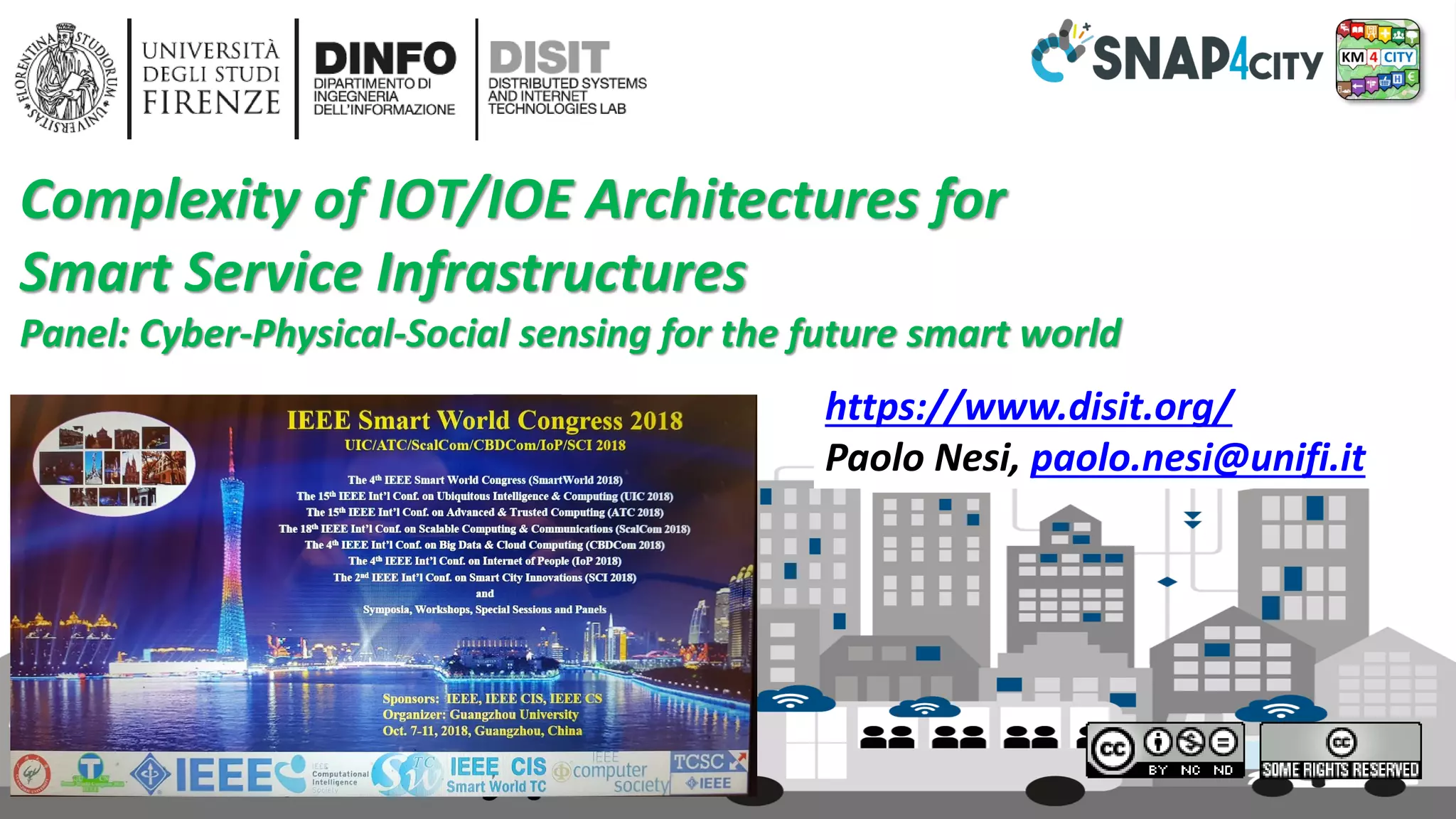DISIT Lab, Distributed Data Intelligence and Technologies
Distributed Systems and Internet Technologies
Department of Information Engineering (DINFO)
http://www.disit.dinfo.unifi.it
http://www.disit.org
Panel, IEEE SCI, October 2018 18
https://www.disit.org/
Paolo Nesi, paolo.nesi@unifi.it
Complexity of IOT/IOE Architectures for
Smart Service Infrastructures
Panel: Cyber-Physical-Social sensing for the future smart world
 