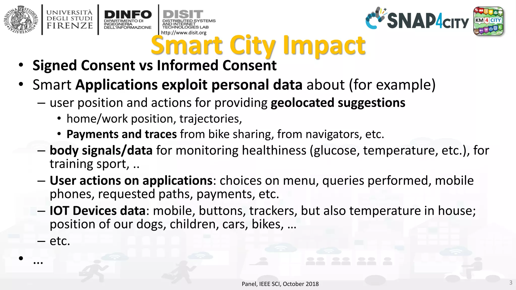 DISIT Lab, Distributed Data Intelligence and Technologies
Distributed Systems and Internet Technologies
Department of Information Engineering (DINFO)
http://www.disit.dinfo.unifi.it
http://www.disit.org
Smart City Impact
• Signed Consent vs Informed Consent
• Smart Applications exploit personal data about (for example)
– user position and actions for providing geolocated suggestions
• home/work position, trajectories,
• Payments and traces from bike sharing, from navigators, etc.
– body signals/data for monitoring healthiness (glucose, temperature, etc.), for
training sport, ..
– User actions on applications: choices on menu, queries performed, mobile
phones, requested paths, payments, etc.
– IOT Devices data: mobile, buttons, trackers, but also temperature in house;
position of our dogs, children, cars, bikes, …
– etc.
• …
Panel, IEEE SCI, October 2018 3
 