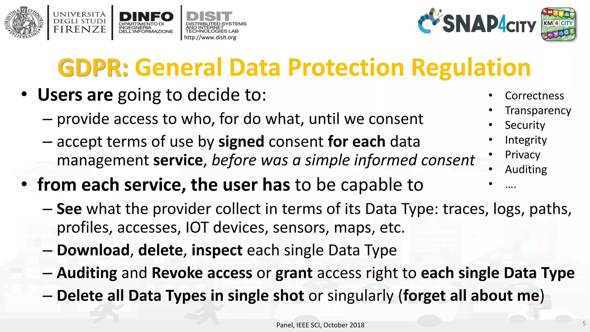 DISIT Lab, Distributed Data Intelligence and Technologies
Distributed Systems and Internet Technologies
Department of Information Engineering (DINFO)
http://www.disit.dinfo.unifi.it
http://www.disit.org
GDPR: General Data Protection Regulation
• Users are going to decide to:
– provide access to who, for do what, until we consent
– accept terms of use by signed consent for each data
management service, before was a simple informed consent
• from each service, the user has to be capable to
– See what the provider collect in terms of its Data Type: traces, logs, paths,
profiles, accesses, IOT devices, sensors, maps, etc.
– Download, delete, inspect each single Data Type
– Auditing and Revoke access or grant access right to each single Data Type
– Delete all Data Types in single shot or singularly (forget all about me)
Panel, IEEE SCI, October 2018 5
• Correctness
• Transparency
• Security
• Integrity
• Privacy
• Auditing
• ….
 