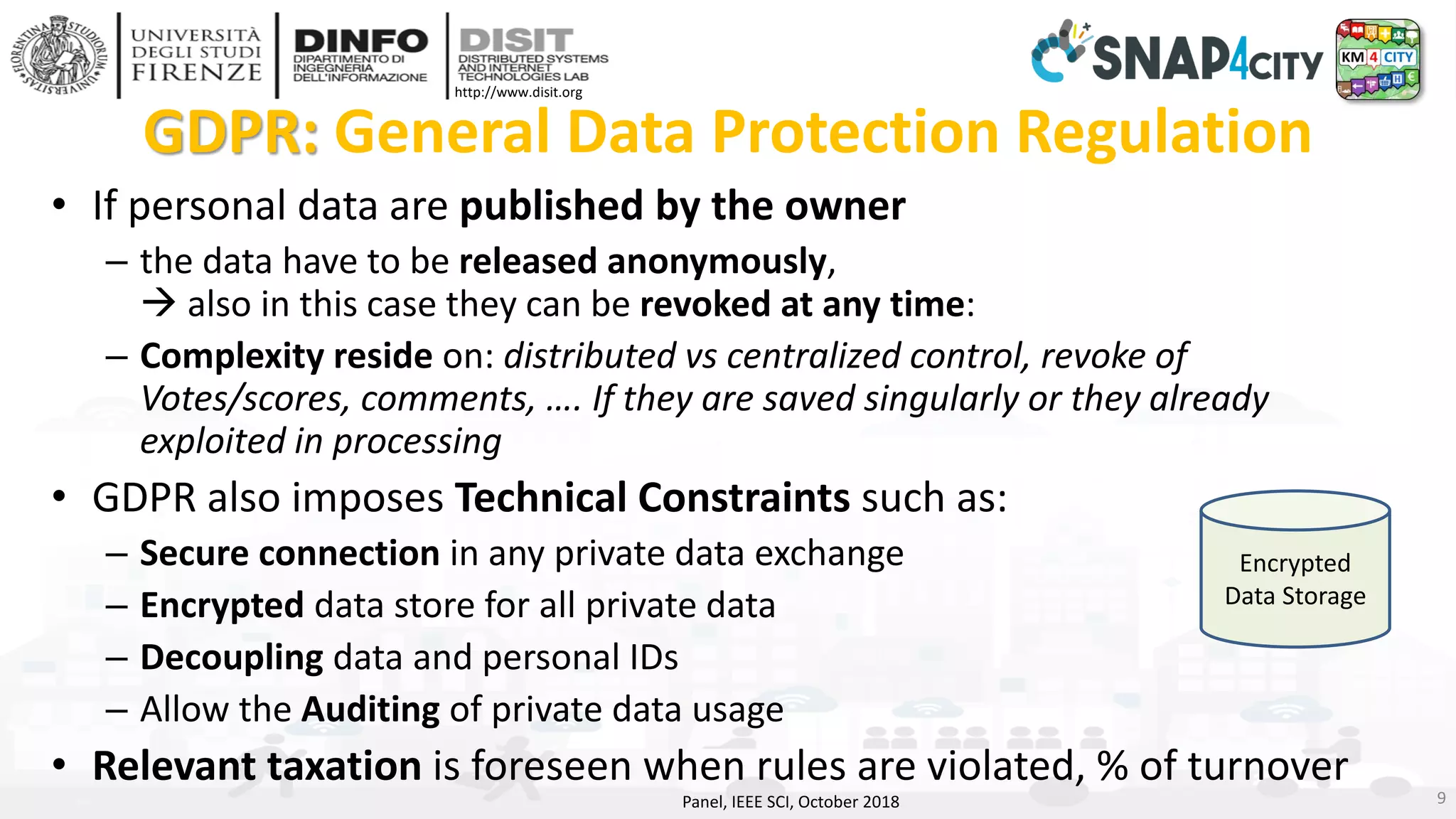 DISIT Lab, Distributed Data Intelligence and Technologies
Distributed Systems and Internet Technologies
Department of Information Engineering (DINFO)
http://www.disit.dinfo.unifi.it
http://www.disit.org
GDPR: General Data Protection Regulation
• If personal data are published by the owner
– the data have to be released anonymously,
→ also in this case they can be revoked at any time:
– Complexity reside on: distributed vs centralized control, revoke of
Votes/scores, comments, …. If they are saved singularly or they already
exploited in processing
• GDPR also imposes Technical Constraints such as:
– Secure connection in any private data exchange
– Encrypted data store for all private data
– Decoupling data and personal IDs
– Allow the Auditing of private data usage
• Relevant taxation is foreseen when rules are violated, % of turnover
Panel, IEEE SCI, October 2018 9
Encrypted
Data Storage
 