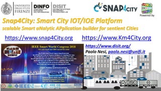 DISIT Lab, Distributed Data Intelligence and Technologies
Distributed Systems and Internet Technologies
Department of Information Engineering (DINFO)
http://www.disit.dinfo.unifi.it
IEEE SCI 2018, October 2018
https://www.disit.org/
Paolo Nesi, paolo.nesi@unifi.it
https://www.Km4City.orghttps://www.snap4City.org
Snap4City: Smart City IOT/IOE Platform
scalable Smart aNalytic APplication builder for sentient Cities
1
Powered by
 