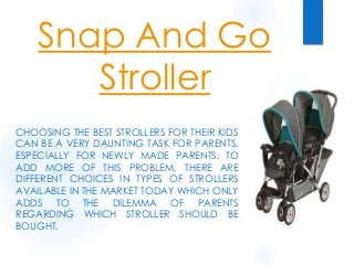 Snap And Go
Stroller
CHOOSING THE BEST STROLLERS FOR THEIR KIDS
CAN BE A VERY DAUNTING TASK FOR PARENTS,
ESPECIALLY FOR NEWLY MADE PARENTS. TO
ADD MORE OF THIS PROBLEM, THERE ARE
DIFFERENT CHOICES IN TYPES OF STROLLERS
AVAILABLE IN THE MARKET TODAY WHICH ONLY
ADDS TO THE DILEMMA OF PARENTS
REGARDING WHICH STROLLER SHOULD BE
BOUGHT.
 