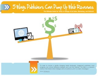 5 Ways Publishers Can Pump Up Web Revenues
                      The Ultimate Guide for Those in Charge of Ad Sales, Marketing, and Editorial




                      $
                       $                 $   $
                  $                          $
                       $




              "In order to survive a rapidly changing media landscape, [magazine] publishers must
              recognize one critical difference between print and the Internet: The Web is a dynamic
              medium that fosters direct dialogue with an audience; print is a static monologue."
              Source: FOLIO: http://www.foliomag.com/2008/section-one-setting-objectives
                      Foliomag.com
 