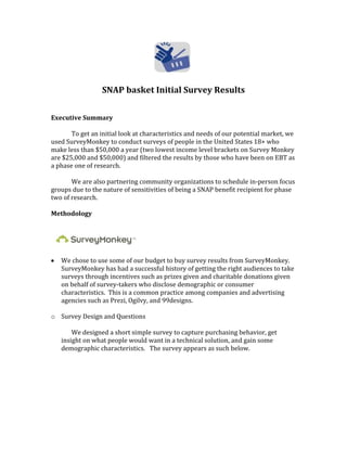 SNAP basket Initial Survey Results
Executive Summary
To get an initial look at characteristics and needs of our potential market, we
used SurveyMonkey to conduct surveys of people in the United States 18+ who
make less than $50,000 a year (two lowest income level brackets on Survey Monkey
are $25,000 and $50,000) and filtered the results by those who have been on EBT as
a phase one of research.
We are also partnering community organizations to schedule in-person focus
groups due to the nature of sensitivities of being a SNAP benefit recipient for phase
two of research.
Methodology
We chose to use some of our budget to buy survey results from SurveyMonkey.
SurveyMonkey has had a successful history of getting the right audiences to take
surveys through incentives such as prizes given and charitable donations given
on behalf of survey-takers who disclose demographic or consumer
characteristics. This is a common practice among companies and advertising
agencies such as Prezi, Ogilvy, and 99designs.
o Survey Design and Questions
We designed a short simple survey to capture purchasing behavior, get
insight on what people would want in a technical solution, and gain some
demographic characteristics. The survey appears as such below.
 