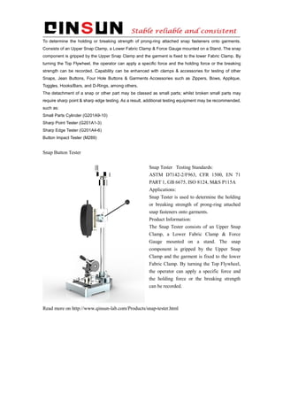 To determine the holding or breaking strength of prong-ring attached snap fasteners onto garments.
Consists of an Upper Snap Clamp, a Lower Fabric Clamp & Force Gauge mounted on a Stand. The snap
component is gripped by the Upper Snap Clamp and the garment is fixed to the lower Fabric Clamp. By
turning the Top Flywheel, the operator can apply a specific force and the holding force or the breaking
strength can be recorded. Capability can be enhanced with clamps & accessories for testing of other
Snaps, Jean Buttons, Four Hole Buttons & Garments Accessories such as Zippers, Bows, Applique,
Toggles, Hooks/Bars, and D-Rings, among others.
The detachment of a snap or other part may be classed as small parts; whilst broken small parts may
require sharp point & sharp edge testing. As a result, additional testing equipment may be recommended,
such as:
Small Parts Cylinder (G201A9-10)
Sharp Point Tester (G201A1-3)
Sharp Edge Tester (G201A4-6)
Button Impact Tester (M289)
Snap Button Tester
Snap Tester Testing Standards:
ASTM D7142-2/F963, CFR 1500, EN 71
PART 1, GB 6675, ISO 8124, M&S P115A
Applications:
Snap Tester is used to determine the holding
or breaking strength of prong-ring attached
snap fasteners onto garments.
Product Information:
The Snap Tester consists of an Upper Snap
Clamp, a Lower Fabric Clamp & Force
Gauge mounted on a stand. The snap
component is gripped by the Upper Snap
Clamp and the garment is fixed to the lower
Fabric Clamp. By turning the Top Flywheel,
the operator can apply a specific force and
the holding force or the breaking strength
can be recorded.
Read more on http://www.qinsun-lab.com/Products/snap-tester.html
 