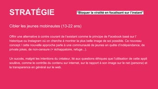 STRATÉGIE

“Bloquer la viralité en focalisant sur l’instant”

Cibler les jeunes mobinautes (13-22 ans)
Offrir une alternative à contre courant de l’existant comme le principe de Facebook basé sur l’
historique ou Instagram où on cherche à montrer la plus belle image de soi possible. Ce nouveau
concept / cette nouvelle approche parle à une communauté de jeunes en quête d’indépendance, de
private jokes, de non-censure (= échappatoire, refuge...).
Un succès, malgré les intentions du créateur, lié aux questions éthiques que l’utilisation de cette appli
soulève, comme le contrôle du contenu sur internet, sur le rapport à son image sur le net (persona) et
la transparence en général sur le web.

 