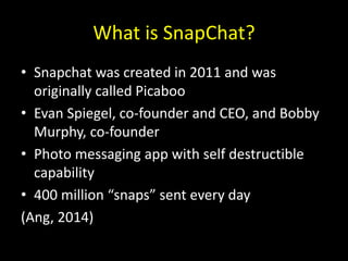 What is SnapChat?
• Snapchat was created in 2011 and was
originally called Picaboo
• Evan Spiegel, co-founder and CEO, and Bobby
Murphy, co-founder
• Photo messaging app with self destructible
capability
• 400 million “snaps” sent every day
(Ang, 2014)
 