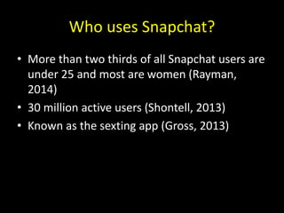 Who uses Snapchat?
• More than two thirds of all Snapchat users are
under 25 and most are women (Rayman,
2014)
• 30 million active users (Shontell, 2013)
• Known as the sexting app (Gross, 2013)
 