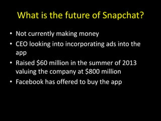 What is the future of Snapchat?
• Not currently making money
• CEO looking into incorporating ads into the
app
• Raised $60 million in the summer of 2013
valuing the company at $800 million
• Facebook has offered to buy the app
 