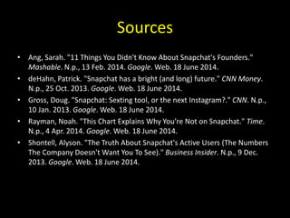 Sources
• Ang, Sarah. "11 Things You Didn't Know About Snapchat's Founders."
Mashable. N.p., 13 Feb. 2014. Google. Web. 18 June 2014.
• deHahn, Patrick. "Snapchat has a bright (and long) future." CNN Money.
N.p., 25 Oct. 2013. Google. Web. 18 June 2014.
• Gross, Doug. "Snapchat: Sexting tool, or the next Instagram?." CNN. N.p.,
10 Jan. 2013. Google. Web. 18 June 2014.
• Rayman, Noah. "This Chart Explains Why You’re Not on Snapchat." Time.
N.p., 4 Apr. 2014. Google. Web. 18 June 2014.
• Shontell, Alyson. "The Truth About Snapchat's Active Users (The Numbers
The Company Doesn't Want You To See)." Business Insider. N.p., 9 Dec.
2013. Google. Web. 18 June 2014.
 