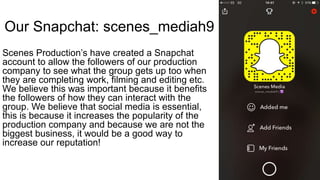 Our Snapchat: scenes_mediah9
Scenes Production’s have created a Snapchat
account to allow the followers of our production
company to see what the group gets up too when
they are completing work, filming and editing etc.
We believe this was important because it benefits
the followers of how they can interact with the
group. We believe that social media is essential,
this is because it increases the popularity of the
production company and because we are not the
biggest business, it would be a good way to
increase our reputation!
 