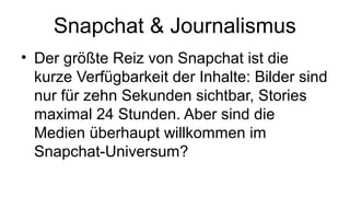 Snapchat & Journalismus
• Der größte Reiz von Snapchat ist die
kurze Verfügbarkeit der Inhalte: Bilder sind
nur für zehn Sekunden sichtbar, Stories
maximal 24 Stunden. Aber sind die
Medien überhaupt willkommen im
Snapchat-Universum?
 