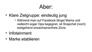 Aber:
• Klare Zielgruppe: eindeutig jung
• Während man auf Facebook längst Mama und
vielleicht sogar Opa begegnet, ist Snapchat (noch)
weitgehend erwachsenenfreie Zone.
• Infotainment
• Marke etablieren
 