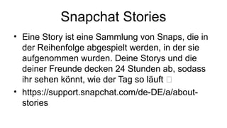 Snapchat Stories
• Eine Story ist eine Sammlung von Snaps, die in
der Reihenfolge abgespielt werden, in der sie
aufgenommen wurden. Deine Storys und die
deiner Freunde decken 24 Stunden ab, sodass
ihr sehen könnt, wie der Tag so läuft ⏰
• https://support.snapchat.com/de-DE/a/about-
stories
 