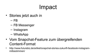 Impact
• Stories jetzt auch in
– FB
– FB Messenger
– Instagram
– WhatsApp
• Vom Snapchat-Feature zum übergreifenden
Content-Format
• http://www.futurebiz.de/artikel/snapchat-stories-zukunft-facebook-instagram-
mitbestimmen/
 