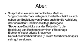 Aber:
• Snapchat ist ein sehr authentisches Medium,
“ungeschminkter” als Instagram. Deshalb scheint es sich
neben der Begleitung von Events auch für die Abbildung
des “normalen” Redaktionsalltags (Kategorie
“Backstage-Eindrücke aus der Redaktion”), die
Begleitung von Rechercheterminen (“Reportage-
Elemente”) oder private Snaps von
RedaktionsmitarbeiterInnen (“Private Mitarbeiter-Snaps”)
sehr gut zu eignen.
 