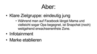 Aber:
• Klare Zielgruppe: eindeutig jung
• Während man auf Facebook längst Mama und
vielleicht sogar Opa begegnet, ist Snapchat (noch)
weitgehend erwachsenenfreie Zone.
• Infotainment
• Marke etablieren
 