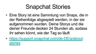 Snapchat Stories
• Eine Story ist eine Sammlung von Snaps, die in
der Reihenfolge abgespielt werden, in der sie
aufgenommen wurden. Deine Storys und die
deiner Freunde decken 24 Stunden ab, sodass
ihr sehen könnt, wie der Tag so läuft
• https://support.snapchat.com/de-DE/a/about-
stories
 