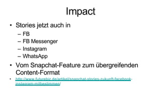 Impact
• Stories jetzt auch in
– FB
– FB Messenger
– Instagram
– WhatsApp
• Vom Snapchat-Feature zum übergreifenden
Content-Format
• http://www.futurebiz.de/artikel/snapchat-stories-zukunft-facebook-
instagram-mitbestimmen/
 