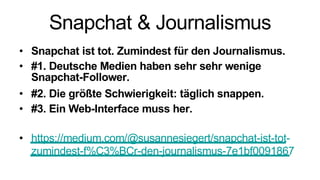 Snapchat & Journalismus
• Snapchat ist tot. Zumindest für den Journalismus.
• #1. Deutsche Medien haben sehr sehr wenige
Snapchat-Follower.
• #2. Die größte Schwierigkeit: täglich snappen.
• #3. Ein Web-Interface muss her.
• https://medium.com/@susannesiegert/snapchat-ist-tot-
zumindest-f%C3%BCr-den-journalismus-7e1bf0091867
 