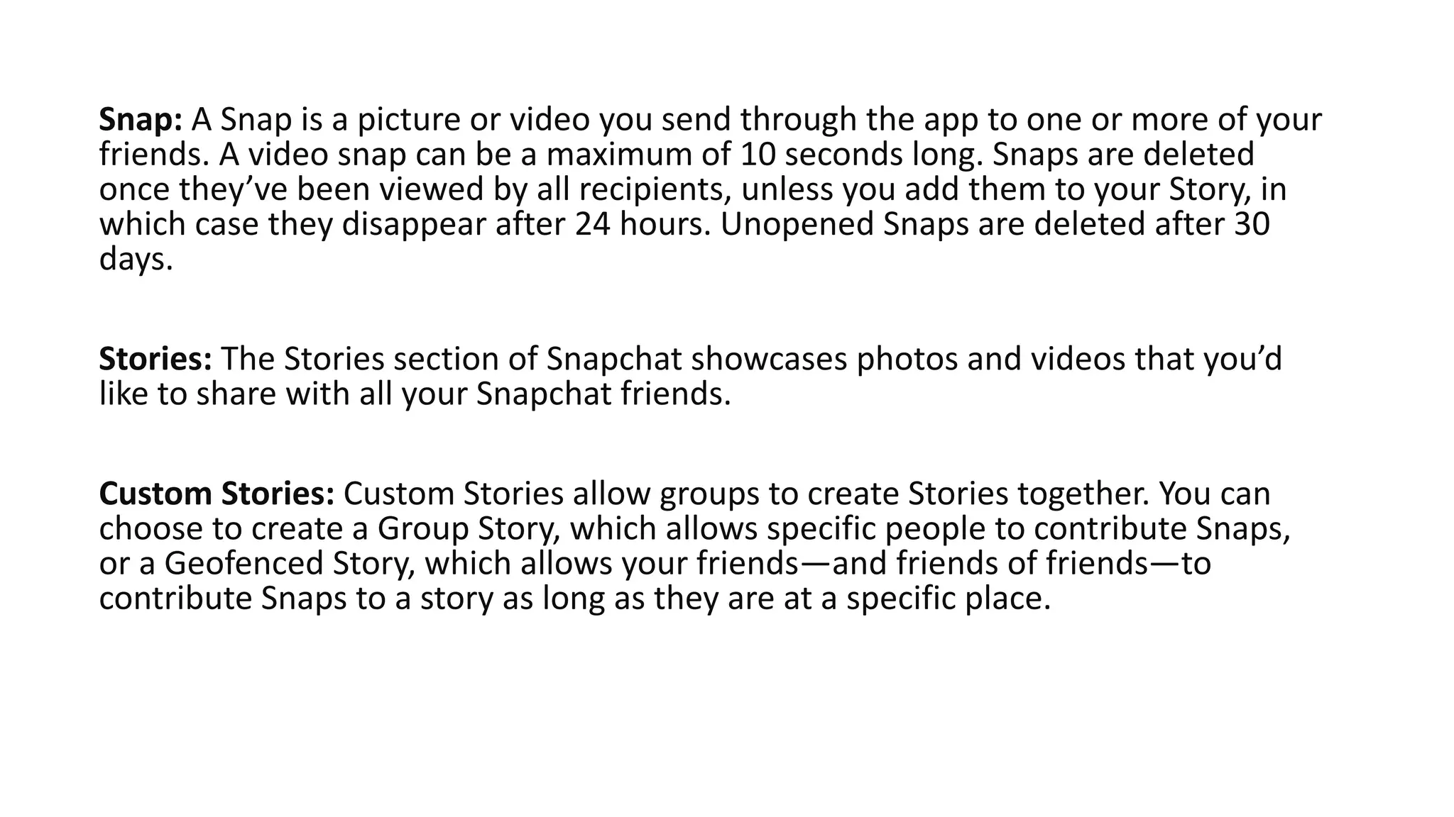 Snap: A Snap is a picture or video you send through the app to one or more of your
friends. A video snap can be a maximum of 10 seconds long. Snaps are deleted
once they’ve been viewed by all recipients, unless you add them to your Story, in
which case they disappear after 24 hours. Unopened Snaps are deleted after 30
days.
Stories: The Stories section of Snapchat showcases photos and videos that you’d
like to share with all your Snapchat friends.
Custom Stories: Custom Stories allow groups to create Stories together. You can
choose to create a Group Story, which allows specific people to contribute Snaps,
or a Geofenced Story, which allows your friends—and friends of friends—to
contribute Snaps to a story as long as they are at a specific place.
 