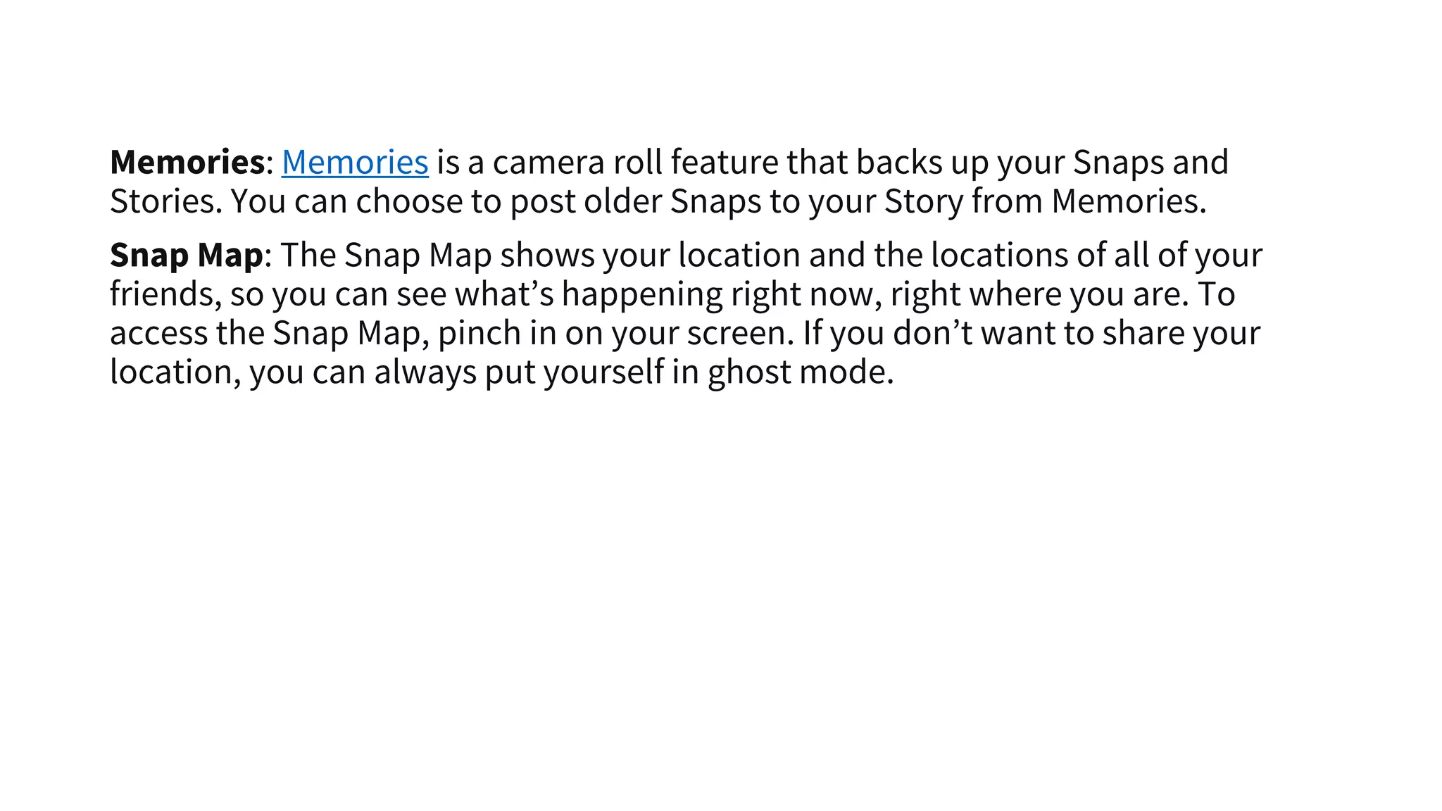 Memories: Memories is a camera roll feature that backs up your Snaps and
Stories. You can choose to post older Snaps to your Story from Memories.
Snap Map: The Snap Map shows your location and the locations of all of your
friends, so you can see what’s happening right now, right where you are. To
access the Snap Map, pinch in on your screen. If you don’t want to share your
location, you can always put yourself in ghost mode.
 